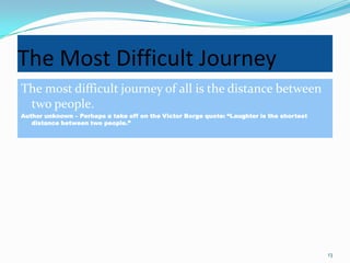 The Most Difficult Journey
The most difficult journey of all is the distance between
 two people.
Author unknown – Perhaps a take off on the Victor Borge quote: “Laughter is the shortest
   distance between two people.”




                                                                                           13
 