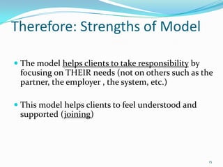 Therefore: Strengths of Model

 The model helps clients to take responsibility by
  focusing on THEIR needs (not on others such as the
  partner, the employer , the system, etc.)

 This model helps clients to feel understood and
  supported (joining)




                                                    15
 