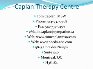 Caplan Therapy Centre
         Tom Caplan, MSW
        Phone: 514-737-7208
         Fax: 514-737-0497
    eMail: tcaplan@sympatico.ca
    Web: www.tomcaplanmsw.com
      Web: www.needs-abc.com
        5845 Cote des Neiges
             Suite 440
           Montreal, QC
              H3S 1Z4
                                   2
 