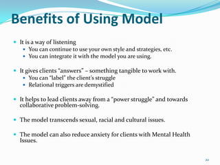 Benefits of Using Model
 It is a way of listening
    You can continue to use your own style and strategies, etc.
    You can integrate it with the model you are using.

 It gives clients “answers” – something tangible to work with.
    You can “label” the client’s struggle
    Relational triggers are demystified

 It helps to lead clients away from a “power struggle” and towards
  collaborative problem-solving.

 The model transcends sexual, racial and cultural issues.

 The model can also reduce anxiety for clients with Mental Health
  Issues.


                                                                      20
 