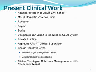 Present Clinical Work
    Adjunct Professor at McGill S.W. School
    McGill Domestic Violence Clinic
    Research
    Papers
    Books
    Designated DV Expert in the Quebec Court System
    Private Practice
    Approved AAMFT Clinical Supervisor
    Caplan Therapy Centre
       Montreal Anger Management Centre

       McGill Domestic Violence Clinic

    Clinical Training on Behaviour Management and the
     Needs ABC Model
                                                         3
 