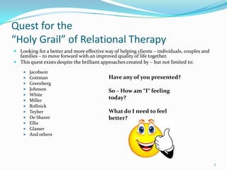 Quest for the
“Holy Grail” of Relational Therapy
 Looking for a better and more effective way of helping clients – individuals, couples and
  families – to move forward with an improved quality of life together.
 This quest exists despite the brilliant approaches created by – but not limited to:

       Jacobson
       Gottman                             Have any of you presented?
       Greenberg
       Johnson                             So – How am “I“ feeling
       White
       Miller
                                            today?
       Rollnick
       Teyber                              What do I need to feel
       De Shazer                           better?
       Ellis
       Glasser
       And others




                                                                                              7
 
