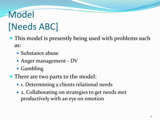 Model
[Needs ABC]
 This model is presently being used with problems such
  as:
    Substance abuse
    Anger management - DV
    Gambling
 There are two parts to the model:
    1. Determining a clients relational needs
    2. Collaborating on strategies to get needs met
     productively with an eye on emotion


                                                          9
 