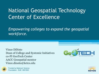 National Geospatial Technology Center of ExcellenceEmpowering colleges to expand the geospatial workforce. Vince DiNoto Dean of College and Systemic Initiatives  co-PI GeoTech Center AACC Geospatial mentor Vince.dinoto@kctcs.edu Funded by National  Science Foundation   DUE  0801893 