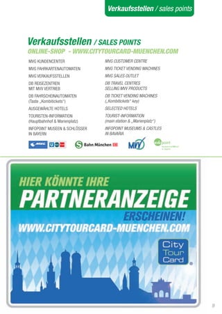 Verkaufsstellen / sales points



Verkaufsstellen / SALES POINTS
ONLINE-SHOP - WWW.CITYTOURCARD-MUENCHEN.COM
MVG KUNDENCENtER               MVG CUSTOMER CENTRE
MVG FaHRKaRtENaUtOMatEN        MVG TICKET VENDING MACHINES
MVG VERKaUFSStELLEN            MVG SALES OUTLET
DB REISEZENtREN                DB TRAVEL CENTRES
MIt MVV VERtRIEB               SELLING MVV PRODUCTS
DB FaHRSCHEINaUtOMatEN         DB TICKET VENDING MACHINES
(taste „Kombitickets“)         („Kombitickets“ key)
aUSGEWÄHLtE HOtELS             SELECTED HOTELS
tOURIStEN-INFORMatION          TOURIST-INFORMATION
(Hauptbahnhof & Marienplatz)   (main station & „Marienplatz“)
INFOPOINt MUSEEN & SCHLÖSSER   INFOPOINT MUSEUMS & CASTLES
IN BayERN                      IN BAVARIA




                                                                 9
 