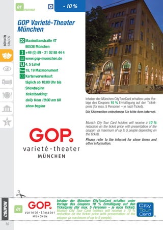 01                              - 10 %
              PARTNER



         GOP Varieté-Theater
         München
BühnEn
StaGES




              Maximilianstraße 47
              80538 München
              +49 (0) 89 - 21 02 88 44 4
              www.gop-muenchen.de
              4, 5 Lehel
              18, 19 Maxmonument
              Kartenvorverkauf:
              täglich ab 10:00 Uhr bis
              Showbeginn
              ticketbooking:
              daily from 10:00 am till                 Inhaber der München CitytourCard erhalten unter Vor-
                                                       lage des Coupons 10 % Ermäßigung auf den ticket-
              show beginn                              preis (für max. 5 Personen – je nach ticket).
                                                       Die Showzeiten entnehmen Sie bitte dem Internet.


                                                       Munich City Tour Card holders will receive a 10 %
                                                       reduction on the ticket price with presentation of the
                                                       coupon (a maximum of up to 5 people depending on
                                                       the ticket).
                                                       Please refer to the internet for show times and
                                                       other information.




                                    Inhaber der München CityTourCard erhalten unter
                                    Vorlage des Coupons 10 % Ermäßigung auf den
                                    Ticketpreis (für max. 5 Personen – je nach Ticket).
         01                         Munich City Tour Card holders will receive a 10 %
                                    reduction on the ticket price with presentation of the
                                    coupon (a maximum of up to 5 people).
 10
 