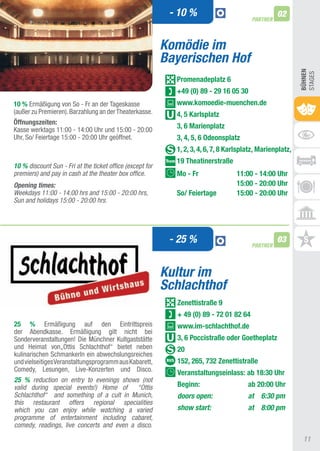 - 10 %                                 02
                                                                                         PARTNER



                                                           Komödie im
                                                           Bayerischen Hof




                                                                                                            BühnEn
                                                                                                            StaGES
                                                             Promenadeplatz 6
                                                             +49 (0) 89 - 29 16 05 30
10 % Ermäßigung von So - Fr an der tageskasse                www.komoedie-muenchen.de
(außer zu Premieren). Barzahlung an der theaterkasse.        4, 5 Karlsplatz
Öffnungszeiten:
Kasse werktags 11:00 - 14:00 Uhr und 15:00 - 20:00
                                                             3, 6 Marienplatz
Uhr, So/ Feiertage 15:00 - 20:00 Uhr geöffnet.               3, 4, 5, 6 Odeonsplatz
                                                             1, 2, 3, 4, 6, 7, 8 Karlsplatz, Marienplatz,
                                                             19 Theatinerstraße
10 % discount Sun - Fri at the ticket office (except for
premiers) and pay in cash at the theater box office.         Mo - Fr               11:00 - 14:00 Uhr
Opening times:                                                                     15:00 - 20:00 Uhr
Weekdays 11:00 - 14:00 hrs and 15:00 - 20:00 hrs,            So/ Feiertage         15:00 - 20:00 Uhr
Sun and holidays 15:00 - 20:00 hrs.




                                                            - 25 %                       PARTNER
                                                                                                   03


                                                           Kultur im
                                                           Schlachthof
                                                             Zenettistraße 9
                                                             + 49 (0) 89 - 72 01 82 64
25 % Ermäßigung auf den Eintrittspreis                       www.im-schlachthof.de
der abendkasse. Ermäßigung gilt nicht bei
Sonderveranstaltungen! Die Münchner Kultgaststätte           3, 6 Poccistraße oder Goetheplatz
und Heimat von„Ottis Schlachthof“ bietet neben               20
kulinarischen Schmankerln ein abwechslungsreiches
und vielseitiges Veranstaltungsprogramm aus Kabarett,        152, 265, 732 Zenettistraße
Comedy, Lesungen, Live-Konzerten und Disco.
                                                             Veranstaltungseinlass: ab 18:30 Uhr
25 % reduction on entry to evenings shows (not
valid during special events!) Home of “Ottis                 Beginn:                    ab 20:00 Uhr
Schlachthof“ and something of a cult in Munich,              doors open:                at 6:30 pm
this restaurant offers regional specialities
which you can enjoy while watching a varied                  show start:                at 8:00 pm
programme of entertainment including cabaret,
comedy, readings, live concerts and even a disco.

                                                                                                             11
 