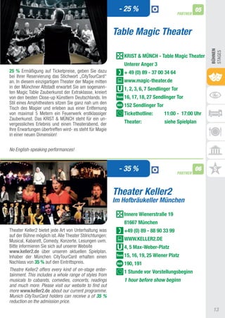 - 25 %                                 05
                                                                                         PARTNER



                                                          Table Magic Theater




                                                                                                        BühnEn
                                                                                                        StaGES
                                                             KRIST & MünCh - Table Magic Theater
                                                             Unterer Anger 3
25 % Ermäßigung auf ticketpreise, geben Sie dazu             + 49 (0) 89 - 37 00 34 64
bei Ihrer Reservierung das Stichwort „CitytourCard“
an. In diesem einzigartigen theater der Magie mitten         www.magic-theater.de
in der Münchner altstadt erwartet Sie am sogenann-           1, 2, 3, 6, 7 Sendlinger Tor
ten Magic table Zauberkunst der Extraklasse, kreiert
von den besten Close-up Künstlern Deutschlands. Im           16, 17, 18, 27 Sendlinger Tor
Stil eines amphitheaters sitzen Sie ganz nah um den
                                                             152 Sendlinger Tor
tisch des Magier und erleben aus einer Entfernung
von maximal 5 Metern ein Feuerwerk erstklassiger             Tickethotline:       11:00 - 17:00 Uhr
Zauberkunst. Das KRISt & MÜNCH steht für ein un-
vergessliches Erlebnis und einen theaterabend, der           Theater:             siehe Spielplan
Ihre Erwartungen übertreffen wird- es steht für Magie
in einer neuen Dimension!


No English-speaking performances!



                                                            - 35 %                       PARTNER
                                                                                                   06


                                                          Theater Keller2
                                                          Im Hofbräukeller München
                                                             Innere Wienerstraße 19
                                                             81667 München
theater Keller2 bietet jede art von Unterhaltung was         +49 (0) 89 - 88 90 33 99
auf der Bühne möglich ist. alle theater Stilrichtungen:
Musical, Kabarett, Comedy, Konzerte, Lesungen uvm.           WWW.KELLER2.DE
Bitte informieren Sie sich auf unserer Website               4, 5 Max-Weber-Platz
www.keller2.de über unseren aktuellen Spielplan.
Inhaber der München CitytourCard erhalten einen              15, 16, 19, 25 Wiener Platz
Nachlass von 35 % auf den Eintrittspreis.                    190, 191
Theatre Keller2 offers every kind of on-stage enter-         1 Stunde vor Vorstellungsbeginn
tainment. This includes a whole range of styles from
musicals to cabarets, comedies, concerts, readings           1 hour before show beginn
and much more. Please visit our website to find out
more www.keller2.de about our current programme.
Munich CityTourCard holders can receive a of 35 %
reduction on the admission price.
                                                                                                         13
 