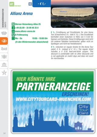 07                            - € 1,-
                          PARTNER
SEhEnSWüRDIGKEITEn




                     Allianz Arena
SIGHtS




                          Werner-heisenberg-Allee 25
                          +49 (0) 89 - 35 09 48 35 0
                          www.allianz-arena.de                   € 1,- Ermäßigung auf Einzeltickets für eine arena
                          6 Fröttmaning                          tour (Erwachsene € 9,- statt € 10,-). Das Einzelticket
                                                                 beinhaltet einen Gutschein in Höhe von € 0,50 für
                          Mo - So            10:00 - 18:00 Uhr   Speisen und Getränke. Diese Ermäßigungen sind nicht
                          (In den Wintermonaten abweichend)      mit anderen Rabatten kombinierbar, gelten nicht an
                                                                 Spieltagen und nicht bei Handelswaren.
                                                                 € 1.- reduction on regular tickets for the Arena Tour
                                                                 (adult, € 9.- instead of € 10.-). The regular ticket
                                                                 includes a € 0.50 food-and-drink coupon. This
                                                                 discount is combinable with no other discounts and
                                                                 is not applicable on match days and does not count
                                                                 for merchandise.




     14
 