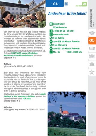 - € 4,-                               08
                                                                                      PARTNER




                                                                                                     SEhEnSWüRDIGKEITEn
                                                         Andechser Bräustüberl




                                                                                                     SIGHtS
                                                           Bergstraße 2
                                                           82346 Andechs
Von jeher war den Mönchen des Klosters andechs             +49 (0) 81 52 - 37 62 61
die Sorge um das Wohl der Wallfahrer und Gäste ein         www.andechs.de
besonderes anliegen. Nach der Benediktsregel – „alle
Fremden, die kommen, sollen aufgenommen werden             6 bis Tutzing
wie Christus“ – wurden die Pilger von den Mönchen          dann 958 bis Kloster Andechs
aufgenommen und verköstigt. Diese benediktinische
Gastfreundschaft und die urbayerische Gemütlichkeit        6 bis Starnberg
finden auch heute im Kloster andechs zueinander.           dann 951 bis Kloster Andechs
Die Inhaber der CitytourCard München können im u.g.
Zeitraum KOSTEnLOS an der öffentlichen
                                                           Mo - So         10:00 - 20:00 Uhr
Verkostung in der Klosterbrennerei teilnehmen
(regulär: € 4,-).


Achtung:
gilt nur vom 04.5.2012 – 05.10.2012


Ever since time immemorial the monks from
Andechs Monastery have attached great importance
to attending to the needs of pilgrims and guests. In
accordance with St Benedict’s Rule (“All strangers
who visit should be welcomed just as Jesus Christ
would be“), pilgrims are welcomed and catered for
by the monks. This Benedictine hospitality, combined
with typical Bavarian cosiness, is still apparent even
today in Andechs Monastery.
CityTourCard Munich holders can take part in public
tastings at the monastery distillery between the
below mentioned dates FOR FREE
(normal price € 4.-).


Attention:
offer applies only between 04.5.2012 – 05.10.2012




                                                                                                         15
 
