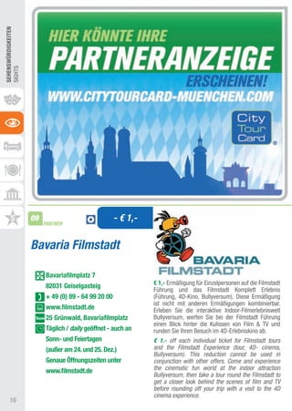 SEhEnSWüRDIGKEITEn
SIGHtS




                     09
                          PARTNER
                                                      - € 1,-

                     Bavaria Filmstadt

                          Bavariafilmplatz 7
                          82031 Geiselgasteig                   € 1,- Ermäßigung für Einzelpersonen auf die Filmstadt
                                                                Führung und das Filmstadt Komplett Erlebnis
                          + 49 (0) 89 - 64 99 20 00             (Führung, 4D-Kino, Bullyversum). Diese Ermäßigung
                                                                ist nicht mit anderen Ermäßigungen kombinierbar.
                          www.filmstadt.de                      Erleben Sie die interaktive Indoor-Filmerlebniswelt
                          25 Grünwald, Bavariafilmplatz         Bullyversum, werfen Sie bei der Filmstadt Führung
                                                                einen Blick hinter die Kulissen von Film & tV und
                          Täglich / daily geöffnet - auch an    runden Sie Ihren Besuch im 4D-Erlebniskino ab.
                          Sonn- und Feiertagen                  € 1.- off each individual ticket for Filmstadt tours
                          (außer am 24. und 25. Dez.)           and the Filmstadt Experience (tour, 4D- cinema,
                                                                Bullyversum). This reduction cannot be used in
                          Genaue Öffnungszeiten unter           conjunction with other offers. Come and experience
                          www.filmstadt.de                      the cinematic fun world at the indoor attraction
                                                                Bullyversum, then take a tour round the Filmstadt to
                                                                get a closer look behind the scenes of film and TV
                                                                before rounding off your trip with a visit to the 4D
                                                                cinema experience.
     16
 