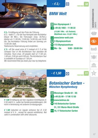 - € 2,-                                     10
                                                                                                PARTNER




                                                                                                               SEhEnSWüRDIGKEITEn
                                                            BMW Welt




                                                                                                               SIGHtS
                                                               Am Olympiapark 1
                                                               +49 (0) 1802 - 11 88 22
€ 2,- Ermäßigung auf den Preis der Führung                     (€ 0,06 / Min. - dt. Festnetz;
(€ 5,- statt € 7,-) für die tour Kompakt oder architektur      Mobilfunk max. € 0,42 / Min.)
(Dauer 80 Min.). Die Führungen (max. 20.Pers.)                 www.bmw-welt.com
starten um 11:00 Uhr, 13:00 Uhr, 14:00 Uhr und 16:00
Uhr. Die architektur Führung findet am Sonntag um              3 Olympiazentrum
13:00 Uhr statt.                                               173 Olympiazentrum
telefonische Reservierung wird empfohlen.
€ 2.- off the usual price (€ 5 instead of € 7) of the          Mo - So           9:00 - 20:00 Uhr
Compact Tour or the Architecture Tour (duration 80
minutes). Tours (max. 20 people) start at 11:00 am,
1:00 pm, 2:00 pm and 4:00 pm. The Architecture Tour
is available on Sundays at 1:00 pm.
We recommend that you book your tour by telephone.




                                                             - € 1,50                           PARTNER
                                                                                                          11


                                                            Botanischer Garten -
                                                            München Nymphenburg
                                                               Menzinger Straße 61 - 65
                                                               +49 (0) 89 - 17 86 13 50
€ 1,50 Ermäßigung auf den regulären Eintrittspreis (€          www.botmuc.de
2,50 statt € 4,- außer bei Sonderveranstaltungen). Gilt
nicht in Verbindung mit anderen Ermässigungen.                 143 Botanischer Garten
                                                               51, 151 Maria-Ward-Straße
€ 1.50 reduction on regular entrance fee (€ 2.50               16, 17 Botanischer Garten
instead of € 4.-, except for special exhibitions). Not
valid in combination with other discounts.




                                                                                                                   17
 