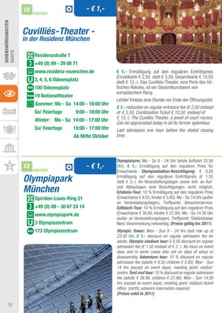 12                              - € 1,-
                          PARTNER
SEhEnSWüRDIGKEITEn




                     Cuvilliés-Theater -
                     in der Residenz München
SIGHtS




                          Residenzstraße 1
                          +49 (0) 89 - 29 06 71
                          www.residenz-muenchen.de                 € 1,- Ermäßigung auf den regulären Eintrittspreis
                                                                   (Einzelkarte € 2,50 statt € 3,50, Gesamtkarte € 10,50
                          3, 4, 5, 6 Odeonsplatz                   statt € 13,-). Das Cuvilliés-theater, eine Perle des hö-
                          100 Odeonsplatz                          fischen Rokoko, ist ein Gesamtkunstwerk von
                                                                   europäischem Rang.
                          19 nationaltheater
                                                                   Letzter Einlass eine Stunde vor Ende der Öffnungszeit.
                          Sommer: Mo - Sa 14:00 - 18:00 Uhr
                                                                   € 1.- reduction on regular entrance fee (€ 2,50 instead
                          So/ Feiertage         9:00 - 18:00 Uhr   of € 3,50, Combination Ticket € 10,50 instead of
                          Winter: Mo - Sa 14:00 - 17:00 Uhr        € 13,-). The Cuvillés Theater, a jewel of court rococo.
                                                                   Can be appreciated today in all its former splendour.
                          So/ Feiertage        10:00 - 17:00 Uhr   Last admission one hour before the stated closing
                                               Ab Mitte Oktober    time.




                                                                   Olympiaturm: Mo - So 9 - 24 Uhr (letzte auffahrt 23:30
                     13
                          PARTNER
                                                     - € 1,-       Uhr), € 1,- Ermäßigung auf den regulären Preis für
                                                                   Erwachsene. Olympiastadion-Besichtigung: € 0,50

                     Olympiapark                                   Ermäßigung auf den regulären Eintrittspreis (€ 1,50
                                                                   statt € 2,-). an Veranstaltungstagen sowie evtl. an auf-
                     München                                       und abbautagen sind Besichtigungen nicht möglich.
                                                                   Erlebnis-Tour: 10 % Ermäßigung auf den regulären Preis
                          Spiridon-Louis-Ring 21                   (Erwachsene € 8,55, Kinder € 5,85). Mo - So 14 Uhr (außer
                                                                   an Veranstaltungstagen), treffpunkt: Besucherservice.
                          +49 (0) 89 - 30 67 24 14                 Zeltdach-Tour: 10 % Ermäßigung auf den regulären Preis
                          www.olympiapark.de                       (Erwachsene € 36,90, Kinder € 27,90). Mo - So 14:30 Uhr
                                                                   (außer an Veranstaltungstagen), treffpunkt: Stadionkasse
                          3 Olympiazentrum                         Nord, Voranmeldung notwendig. (Preise gültig bis 2011)
                          173 Olympiazentrum                       Olympic Tower: Mon - Sun 9 - 24 hrs (last ride up at
                                                                   23:30 hrs, € 1.- discount on regular admission fee for
                                                                   adults. Olympic stadium tour: € 0.50 discount on regular
                                                                   admission fee (€ 1.50 instead of € 2.-). No tours on event
                                                                   days and in some cases also not on days of setup or
                                                                   disassembly. Adventure tour: 10 % discount on regular
                                                                   admission fee (adults € 8.55 children € 5.85). Mon - Sun
                                                                   14 hrs (except on event days); meeting point: visitors‘
                                                                   centre. Tent roof tour: 10 % discount on regular admission
                                                                   fee (adults € 36.90, children € 27.90). Mon - Sun 14:30
                                                                   hrs (except on event days); meeting point: stadium ticket
                                                                   office (north), advance reservation required.
                                                                   (Prices valid to 2011)

     18
 