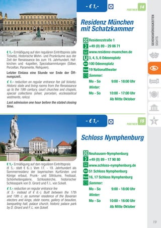 - € 1,-                             14
                                                                                     PARTNER




                                                                                                    SEhEnSWüRDIGKEITEn
                                                          Residenz München
                                                          mit Schatzkammer




                                                                                                    SIGHtS
                                                            Residenzstraße 1
                                                            +49 (0) 89 - 29 06 71
€ 1,- Ermäßigung auf den regulären Eintrittspreis (alle     www.residenz-muenchen.de
tickets). Historische Wohn- und Prunkräume aus der
Zeit der Renaissance bis zum 19. Jahrhundert, Hof-
                                                            3, 4, 5, 6 Odeonsplatz
kirchen und -kapellen, Spezialsammlungen (Silber,           100 Odeonsplatz
Porzellan, Paramente, Reliquien).
                                                            19 nationaltheater
Letzter Einlass eine Stunde vor Ende der Öff-
nungszeit.                                                  Sommer:
€ 1.- reduction on regular entrance fee (all tickets).      Mo - So        9:00 - 18:00 Uhr
Historic state and living rooms from the Renaissance        Winter:
up to the 19th century, court churches and chapels,
special collections (silver, porcelain, ecclesiastical      Mo - So       10:00 - 17:00 Uhr
vestments, relics)
                                                                          Ab Mitte Oktober
Last admission one hour before the stated closing
time.



                                                           - € 1,-                   PARTNER
                                                                                               15



                                                          Schloss Nymphenburg

                                                            neuhausen-nymphenburg
                                                            +49 (0) 89 - 17 90 80
€ 1,- Ermäßigung auf den regulären Eintrittspreis           www.schloss-nymphenburg.de
(€ 5,- statt € 6,-). Vom 17. - 19. Jahrhundert als
Sommerresidenz der bayerischen Kurfürsten und               51 Schloss nymphenburg
Könige erbaut, Prunk- und Stilräume, Festsaal,              16, 17 Schloss nymphenburg
Schönheitengalerie, Schlosskirche, historischer
Schlosspark von D. Girard und F. L. von Sckell.             Sommer:
€ 1.- reduction on regular entrance fee                     Mo - So        9:00 - 18:00 Uhr
(€ 5.- instead of € 6.-). Built between the 17th
and 19th c. as summer residence of the Bavarian             Winter:
electors and kings, state rooms, gallery of beauties,       Mo - So       10:00 - 16:00 Uhr
banqueting hall, palace church, historic palace park
by D. Girard and F. L. von Sckell.                                        Ab Mitte Oktober



                                                                                                        19
 