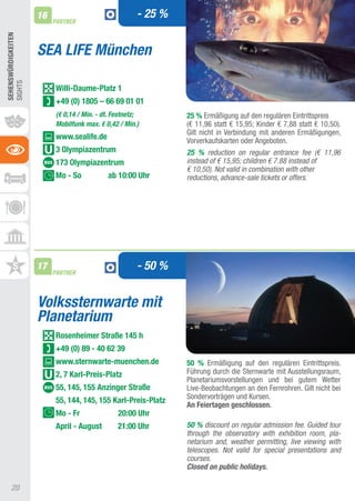 16                                - 25 %
                          PARTNER
SEhEnSWüRDIGKEITEn




                     SEA LIFE München
SIGHtS




                          Willi-Daume-Platz 1
                          +49 (0) 1805 – 66 69 01 01
                          (€ 0,14 / Min. - dt. Festnetz;        25 % Ermäßigung auf den regulären Eintrittspreis
                          Mobilfunk max. € 0,42 / Min.)         (€ 11,96 statt € 15,95; Kinder € 7,88 statt € 10,50).
                                                                Gilt nicht in Verbindung mit anderen Ermäßigungen,
                          www.sealife.de                        Vorverkaufskarten oder angeboten.
                          3 Olympiazentrum                      25 % reduction on regular entrance fee (€ 11,96
                          173 Olympiazentrum                    instead of € 15,95; children € 7.88 instead of
                                                                € 10,50). Not valid in combination with other
                          Mo - So           ab 10:00 Uhr        reductions, advance-sale tickets or offers.




                     17
                          PARTNER
                                                       - 50 %


                     Volkssternwarte mit
                     Planetarium
                          Rosenheimer Straße 145 h
                          +49 (0) 89 - 40 62 39
                          www.sternwarte-muenchen.de            50 % Ermäßigung auf den regulären Eintrittspreis.
                          2, 7 Karl-Preis-Platz                 Führung durch die Sternwarte mit ausstellungsraum,
                                                                Planetariumsvorstellungen und bei gutem Wetter
                          55, 145, 155 Anzinger Straße          Live-Beobachtungen an den Fernrohren. Gilt nicht bei
                                                                Sondervorträgen und Kursen.
                          55, 144, 145, 155 Karl-Preis-Platz
                                                                An Feiertagen geschlossen.
                          Mo - Fr               20:00 Uhr
                          April - August        21:00 Uhr       50 % discount on regular admission fee. Guided tour
                                                                through the observatory with exhibition room, pla-
                                                                netarium and, weather permitting, live viewing with
                                                                telescopes. Not valid for special presentations and
                                                                courses.
                                                                Closed on public holidays.

     20
 