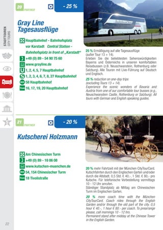 20                               - 25 %
                   PARTNER



              Gray Line
              Tagesausflüge
STADTTOUREn
CIty tOURS




                    hauptbahnhof - Bahnhofsplatz
                    vor Karstadt Central Station -
                    Bahnhofsplatz in front of „Karstadt“   25 % Ermäßigung auf alle tagesausflüge
                                                           (außer tour 13 + 14).
                    +49 (0) 89 - 54 90 75 60               Erleben Sie die beliebtesten Sehenswürdigkeiten
                                                           Bayerns und Österreichs in unseren komfortablen
                    www.grayline.de                        Reisebussen (z.B. Neuschwanstein, Rothenburg oder
                    1, 2, 4, 5, 7 hauptbahnhof             Salzburg). alle touren mit Live-Führung auf Deutsch
                                                           und Englisch.
                    1, 2, 3, 4, 6, 7, 8, 27 hauptbahnhof
                                                           25 % reduction on one-day trips
                    58 hauptbahnhof                        (excluding Tours 13 + 14).
                    16, 17, 19, 20 hauptbahnhof            Experience the scenic wonders of Bavaria and
                                                           Austria from one of our comfortable tour busses (e.g.,
                                                           Neuschwanstein Castle, Rothenburg or Salzburg). All
                                                           tours with German and English speaking guides.




              21
                   PARTNER
                                               - 20 %

              Kutscherei Holzmann

                    Am Chinesischen Turm
                    +49 (0) 89 - 18 06 08
                    www.kutschen-muenchen.de
                                                           20 % mehr Fahrtzeit mit der München CitytourCard.
                    54, 154 Chinesischer Turm              Kutschfahrten durch den Englischen Garten und/oder
                                                           durch die altstadt. 0,5 Std. € 40,-, 1 Std. € 80,- pro
                    18 Tivolistraße                        Kutsche. Für telefonische Vorbestellung vormittags
                                                           10 - 12 Uhr anrufen.
                                                           Ständiger Standplatz ab Mittag am Chinesischen
                                                           turm im Englischen Garten.
                                                           20 % more coach time with the München
                                                           CityTourCard. Coach rides through the English
                                                           Garden and/or through the old part of the city. 0,5
                                                           hour € 40.-, 1 hour € 80.- per coach. To prearrange
                                                           please, call mornings 10 - 12 hrs.
                                                           Permanent stand after midday at the Chinese Tower
                                                           in the English Garden.
   22
 