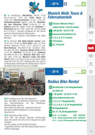 - 20 %                                   22
                                                                                           PARTNER




20 % Ermäßigung. Altstadttour: Mo-So 10:30
                                                           Munich Walk Tours &
                                                           Fahrradverleih




                                                                                                              STADTTOUREn
Uhr+Fr+Sa+So 14:45 Uhr, Dritte Reich: So




                                                                                                              CIty tOURS
14:30 Uhr, Bier+Brauereitour: Fr+Sa 17:30 Uhr,
Viktualienmarkttour täglich 11:30 Uhr, nachttour
mit dem Münchner Kindl: Di+Do+So 21 Uhr,                     Thomas-Wimmer-Ring 1
Radtour: april-Okt. täglich 10:45 Uhr, Audiotour +           neben Isartor / next to Isartor
Radverleih: Mo-So 10:00 -18:00 Uhr, termine gültig
bis 31.10.2011. tourstart+treffpunkt für alle touren         +49 (0) 89 - 24 23 17 67
unter dem Glockenspiel am Marienplatz.                       www.munichwalktours.de
tickets in allen touristen Informationen der Stadt
München.                                                     1, 2, 3, 4, 6, 7, 8 Isartor
20 % discount. City Walk+English Garden: daily               132 Isartor
10:45 am+ 02:45 pm,Third Reich: daily 10:15am,
Dachau Memorial Tu–Su 10:15 am+01:15 pm,                     16, 18 Isartor
Beer+Brewery: Mo+Wed+Fr+Sa 05:30pm, May-
Oct daily 06:15pm, Bavarian Market+Food Mo-Sa
11:30 am, Ghosttour Tu+Th+Su 9 pm, Salzburg:
Mo+Wed+Fr+Sa 9 am, Munich`s Bike Tour: April-
Oct. daily 10:45 am, Munich`s Audio Tour+Bike
Rental: daily 10 am-06 pm pick up see above, Dates
valid until 31th Oct 2011. Meeting point+tour start is
on Marienplatz underneath the Glockenspiel in front of
the Gothic Town Hall. All tours are in English.

                                                            - 20 %                         PARTNER
                                                                                                     23



                                                           Radius Bike Rental
                                                             Arnulfstraße 3 (im Hauptbahnhof)
                                                             bei Gleis 32
                                                             + 49 (0) 89 - 54 34 87 77 30
20 % Ermäßigung auf den Fahrradverleih –                     www.radiusmunich.com
über 180 Räder. Die München CitytourCard schließt            1, 2, 4, 5, 7 hauptbahnhof
eine Fahrradmitnahme mit den öffentlichen
Verkehrsmitteln nicht ein.                                   1, 2, 3, 4, 6, 7, 8, 27 hauptbahnhof
Hierzu lösen Sie bitte eine „tageskarte Fahrrad“.            58 hauptbahnhof
Wir bieten geführte Radtouren in verschiedenen
Sprachen an.                                                 16, 17, 19, 20 hauptbahnhof
20 % reduction on bike rental –                              01.04 – 31.10 täglich        9:00 - 18:00 Uhr
more than 180 bicycles. München CityTourCard                 01.05 – 30.09 Sa/So/Feiertag 9:00 - 20:00 Uhr
does not include the extra fee for bicycles on public        01.11 – 31.03.13 Öffnungszeiten wetterabhängig
transport.
For this, please, buy the bicycle day ticket
(‘Tageskarte Fahrrad‘). We offer guided bicycle tours in
different languages.
                                                                                                                23
 