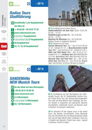 24                               - 20 %
                   PARTNER



              Radius Tours
              Stadtführung
STADTTOUREn
CIty tOURS




                   Arnulfstraße 3 (im Hauptbahnhof)
                   bei Gleis 32
                                                          20 % Ermäßigung auf unsere touren.
                    + 49 (0) 89 - 54 34 87 77 20          Stadtrundfahrten mit dem Rad: Sa/So 10:30 Uhr
                   www.radiusmunich.com                   (01.04. – 15.10.)
                                                          Stadtführungen zu Fuß: Mo – So 10:30 Uhr
                   1, 2, 4, 5, 7 hauptbahnhof             (01.05. – 15.10.)
                   1, 2, 3, 4, 6, 7, 8, 27 hauptbahnhof   München für Münchner: Do – Sa 19:00 Uhr.
                                                          Weitere touren in englischer Sprache!
                   58 hauptbahnhof                        20 % discount on our tours.
                   16, 17, 19, 20 hauptbahnhof            Dachau Memorial Tour: Tue – Sun 9:15/12:30 hrs
                                                          (€ 18.- instead of € 21.-), Neuschwanstein Castle
                                                          Tour: Mon – Sun 9:30 hrs (€ 32.- instead of € 35.-),
                                                          Hitler and Third Reich: Mon – Sun 15 hrs (€ 10.-
                                                          instead of € 12.-), Salzburg Tour: Mon/Wed/Sat/Sun
                                                          9:15 hrs, Nuremberg Tour: Mon/Thur/Sat 8:45 hrs,
                                                          Bavarian Beer and Food Tour: Tue – Sat 18 hrs,
                                                          Ghost Tour: Mon/Wed, Fri – Sun 20:30 hrs, Bicycle
                                                          Tour: Tue/Thu/Sun 10:30 hrs. All tours in English!


              25
                   PARTNER
                                               - 20 %


              SANDEMANs
              NEW Munich Tours
                    An der Säule auf dem Marienplatz
                    +49 (0) 30 51 05 00 30
                    www.newmunich.com                     20 % Ermäßigung auf den Normalpreis der indivi-
                    3, 6 Marienplatz                      duellen touren, der KZ Gedenkstätte Dachau tour,
                                                          der Drittes Reich tour, der Schloss Neuschwanstein
                    1, 2, 3, 4, 6, 7, 8 Marienplatz       tour oder der New Munich Bier Challenge. Die tou-
                                                          ren werden in englischer und spanischer Sprache
                    52, 132 Marienplatz                   durchgeführt, individuelle touren auf Wunsch auch
                                                          in Deutsch, Französisch, Italienisch.

                                                          20 % reduction off the regular price of the select
                                                          tours: the Dachau Concentration Camp Memorial
                                                          tour, the Third Reich tour, the Neuschwanstein Castle
                                                          tour and the New Munich Beer Challenge. Tours are
                                                          in English and Spanish. Private tours upon request
                                                          in German, French or Italian.

   24
 