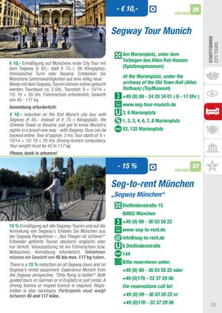 - € 10,-                                 26
                                                                                           PARTNER



                                                           Segway Tour Munich




                                                                                                          STADTTOUREn
                                                                                                          CIty tOURS
                                                              Am Marienplatz, unter dem
                                                              Torbogen des Alten Rat-hauses
€ 10,- Ermäßigung auf Münchens erste City tour mit
dem Segway (€ 65,- statt € 75,-). Ob Königsplatz,             (Spielzeugmuseum)
Chinesischer turm oder Bavaria: Entdecken Sie
Münchens Sehenswürdigkeiten auf eine völlig neue              At the Marienplatz, under the
Weise mit dem Segway. touren können online gebucht            archway of the Old Town Hall (Altes
werden. tourdauer ca. 3 Std., tourstart: 9 + 10/14 +          Rathaus) (ToyMuseum)
15/ 19 + 20 Uhr, Führerschein erforderlich, Gewicht           +49 (0) 89 - 24 20 34 01 ( 8 - 17 Uhr )
von 45 - 117 kg.
Anmeldung erforderlich!
                                                              www.seg-tour-munich.de
€ 10.- reduction on the first Munich city tour with           3, 6 Marienplatz
Segway (€ 65.- instead of € 75.-) Königsplatz, the            1, 2, 3, 4, 6, 7, 8 Marienplatz
Chinese Tower or Bavaria: just get to know Munich’s
sights in a brand new way - with Segway. Ours can be          52, 132 Marienplatz
booked online. Tour of approx. 3 hrs. Tour starts at 9 +
10/14 + 15/ 19 + 20 hrs. Driving licence compulsory.
Your weight must be 45 to 117 kg.
Please, book in advance!

                                                            - 15 %                         PARTNER
                                                                                                     27


                                                           Seg-to-rent München
                                                           „Segway München“
                                                              Dietlindenstraße 15
                                                              80802 München
                                                              +49 (0) 89 - 36 03 50 22
15 % Ermäßigung auf alle Segway-touren und auf die
anmietung von Segway`s. Erleben Sie München aus               www-seg-to-rent.de
der Segway Perspektive – „Nur Fliegen ist schöner!“           info@seg-to-rent.de
Entweder geführte touren (deutsch/ englisch) oder
nur Verleih. Voraussetzung ist ein Führerschein bzw.          6 Dietlindenstraße
Mofaschein. anmeldung erforderlich. Teilnehmer                144
müssen ein Gewicht von 45 bis max. 117 kg haben.
There is a 15 % reduction on all Segway tours and on          Bitte reservieren unter:
Segway’s rental equipment. Experience Munich from             +49 (0) 89 - 36 03 50 22 oder
the Segway perspective, “Only flying is better!“ Both
guided tours (in German or in English) or just rental. A      +49 (0)176 - 22 37 29 56
driving licence or moped licence is required. Regis-          For reservations call tel:
tration is also necessary. Participants must weigh
between 45 and 117 kilos.                                     +49 (0) 89 - 36 03 50 22 or
                                                              +49 (0)176 - 22 37 29 56                      25
 
