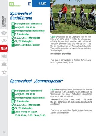 28                             - € 3,50
                   PARTNER



              Spurwechsel
              Stadtführung
STADTTOUREn
CIty tOURS




                   Marienplatz am Fischbrunnen
                   +49 (0) 89 - 692 46 99
                   www.spurwechsel-muenchen.de
                   3, 6 Marienplatz
                   1, 2, 3, 4, 6, 7, 8 Marienplatz         € 3,50 Ermäßigung auf die „Highlights tour mit dem
                                                           Fahrrad“(€ 14,50 statt € 18,00). 2- stündige ge-
                   52, 132 Marienplatz                     mütliche Radtour durch München inkl. Leihfahrrad.
                                                           treffpunkt jeden Fr/Sa/So und Feiertag um 11:15
                   vom 1. April bis 31. Oktober            Uhr am Fischbrunnen am Marienplatz. Individuelle
                                                           themenführungen sind nach Vereinbarung zu jedem
                                                           termin möglich.
                                                           Reservierung empfohlen.


                                                           This Tour is not available in English, but we have
                                                           other English speaking tours!




              Spurwechsel „Sommerspezial“
                                                           € 3,50 Ermäßigung auf die „Sommerspezial tour mit
                   Marienplatz am Fischbrunnen             dem Fahrrad“ (€ 14,50 statt € 18,00). Entspannt ins
                   +49 (0) 89 - 692 46 99                  Wochenende mit einer 2-stündigen abendlichen
                                                           Fahrradtour inkl. Leihfahrrad.
                   www.spurwechsel-muenchen.de
                                                           Termine: 03.08., 10.08., 17.08., 24.08., 31.08. um 18
                   3, 6 Marienplatz                        Uhr am Fischbrunnen am Marienplatz. Reservierung
                   1, 2, 3, 4, 6, 7, 8 Marienplatz         empfohlen!

                   52, 132 Marienplatz
                                                           This Tour is not available in English, but we have other
                   Jeden Freitag im August,                English speaking tours!
                   03.08, 10.08., 17.08., 24.08., 31.08.




   26
 