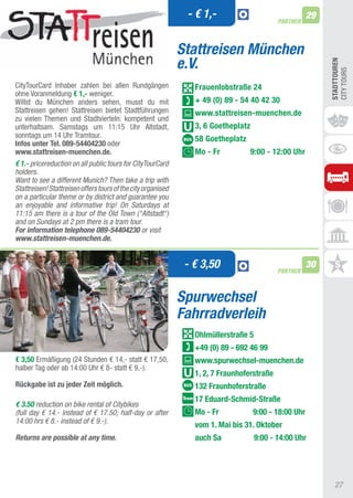 - € 1,-                                 29
                                                                                            PARTNER



                                                              Stattreisen München
                                                              e.V.




                                                                                                            STADTTOUREn
                                                                                                            CIty tOURS
CitytourCard Inhaber zahlen bei allen Rundgängen                 Frauenlobstraße 24
ohne Voranmeldung € 1,- weniger.
Willst du München anders sehen, musst du mit                     + 49 (0) 89 - 54 40 42 30
Stattreisen gehen! Stattreisen bietet Stadtführungen             www.stattreisen-muenchen.de
zu vielen themen und Stadtvierteln: kompetent und
unterhaltsam. Samstags um 11:15 Uhr altstadt,                    3, 6 Goetheplatz
sonntags um 14 Uhr tramtour.                                     58 Goetheplatz
Infos unter Tel. 089-54404230 oder
www.stattreisen-muenchen.de.                                     Mo - Fr            9:00 - 12:00 Uhr
€ 1.- pricereduction on all public tours for CityTourCard
holders.
Want to see a different Munich? Then take a trip with
Stattreisen! Stattreisen offers tours of the city organised
on a particular theme or by district and guarantee you
an enjoyable and informative trip! On Saturdays at
11:15 am there is a tour of the Old Town (“Altstadt“)
and on Sundays at 2 pm there is a tram tour.
For information telephone 089-54404230 or visit
www.stattreisen-muenchen.de.


                                                               - € 3,50                     PARTNER
                                                                                                       30


                                                              Spurwechsel
                                                              Fahrradverleih
                                                                 Ohlmüllerstraße 5
                                                                 +49 (0) 89 - 692 46 99
€ 3,50 Ermäßigung (24 Stunden € 14,- statt € 17,50,              www.spurwechsel-muenchen.de
halber tag oder ab 14:00 Uhr € 8- statt € 9,-).
                                                                 1, 2, 7 Fraunhoferstraße
Rückgabe ist zu jeder Zeit möglich.                              132 Fraunhoferstraße
                                                                 17 Eduard-Schmid-Straße
€ 3.50 reduction on bike rental of Citybikes
(full day € 14.- instead of € 17.50; half-day or after           Mo - Fr            9:00 - 18:00 Uhr
14:00 hrs € 8.- instead of € 9.-).
                                                                 vom 1. Mai bis 31. Oktober
Returns are possible at any time.                                auch Sa             9:00 - 14:00 Uhr




                                                                                                              27
 
