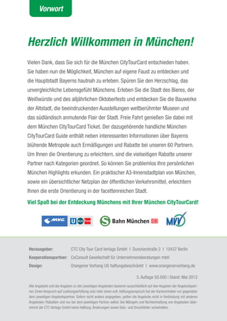 Vorwort



Herzlich Willkommen in München!
Vielen Dank, dass Sie sich für die München CitytourCard entschieden haben.
Sie haben nun die Möglichkeit, München auf eigene Faust zu entdecken und
die Hauptstadt Bayerns hautnah zu erleben. Spüren Sie den Herzschlag, das
unvergleichliche Lebensgefühl Münchens. Erleben Sie die Stadt des Bieres, der
Weißwürste und des alljährlichen Oktoberfests und entdecken Sie die Bauwerke
der altstadt, die beeindruckenden ausstellungen weltberühmter Museen und
das südländisch anmutende Flair der Stadt. Freie Fahrt genießen Sie dabei mit
dem München CitytourCard ticket. Der dazugehörende handliche München
CitytourCard Guide enthält neben interessanten Informationen über Bayerns
blühende Metropole auch Ermäßigungen und Rabatte bei unseren 60 Partnern.
Um Ihnen die Orientierung zu erleichtern, sind die vielseitigen Rabatte unserer
Partner nach Kategorien geordnet. So können Sie problemlos Ihre persönlichen
München Highlights erkunden. Ein praktischer a3-Innenstadtplan von München,
sowie ein übersichtlicher Netzplan der öffentlichen Verkehrsmittel, erleichtern
Ihnen die erste Orientierung in der facettenreichen Stadt.
Viel Spaß bei der Entdeckung Münchens mit Ihrer München CityTourCard!




herausgeber:                 CtC City tour Card Verlags GmbH I Dunckerstraße 2 I 10437 Berlin
Kooperationspartner: CoConsult Gesellschaft für Unternehmensberatungen mbH
Design:                      Orangener Vorhang UG haftungsbeschränkt I www.orangenervorhang.de

                                                                           3. auflage 50.000 | Stand: Mai 2012
alle angebote und die angaben zu den jeweiligen angeboten basieren ausschließlich auf den angaben der angebotspart-
ner. Einen anspruch auf Leistungserfüllung und / oder einen evtl. Haftungsanspruch hat der Karteninhaber nur gegenüber
dem jeweiligen angebotspartner. Sofern nicht anders angegeben, gelten die angebote nicht in Verbindung mit anderen
angeboten / Rabatten und nur bei dem jeweiligen Partner selbst. Bei Mängeln und Nichteinhaltung von angeboten über-
nimmt die CtC Verlags GmbH keine Haftung. Änderungen sowie Satz- und Druckfehler vorbehalten.
                                                                                                                         1
 