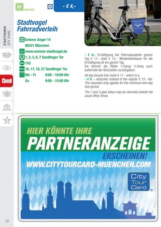 31                              - € 4,-
                   PARTNER



              Stadtvogel
              Fahrradverleih
STADTTOUREn
CIty tOURS




                   Unterer Anger 14
                   80331 München
                   www.weisser-stadtvogel.de
                                                        - € 4,- Ermäßigung bei Fahrradausleihe ganzer
                   1, 2, 3, 6, 7 Sendlinger Tor         tag € 11,- statt € 15,-. Mindestleihdauer für die
                   152                                  Ermäßigung ist ein ganzer tag.
                                                        Sie können die Räder 7-Gang/ 3-Gang auch
                   16, 17, 18, 27 Sendlinger Tor        außerhalb der Bürozeiten zurückgeben.
                   Mo - Fr       9:00 - 18:00 Uhr       All day bicycle hire costs € 11.- which is a
                   Sa            9:00 - 15:00 Uhr       - € 4 .- reduction instead of the regular € 15.- fee.
                                                        The reduction only applies for the minimum one-day
                                                        hire period.
                                                        The 7 and 3 gear bikes may be returned outside the
                                                        usual office times.




   28
 