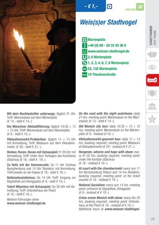 - € 1,-                                  32
                                                                                        PARTNER



                                                      Weis(s)er Stadtvogel




                                                                                                       STADTTOUREn
                                                                                                       CIty tOURS
                                                            Marienplatz
                                                            +49 (0) 89 - 20 32 45 36 0
                                                            www.weisser-stadtvogel.de
                                                            3, 6 Marienplatz
                                                            1, 2, 3, 4, 6, 7, 8 Marienplatz
                                                            52, 132 Marienplatz
                                                            19 Theatinerstraße




Mit dem nachtwächter unterwegs: täglich 21 Uhr, On the road with the night watchmen: daily
treff: Mariensäule auf dem Marienplatz            21 hrs, meeting point: Mariensäule on the Mari-
(€ 13,- statt € 14,-).                            enplatz (€ 13.- statt € 14.-).
Die Münchner Altstadtführung: täglich 10:30 + 13 Old Munich city tour: daily 10:30 + 13 + 15
+ 15 Uhr, treff: Mariensäule auf dem Marienplatz  hrs, meeting point: Mariensäule on the Marien-
(€ 9,- statt € 10,-).                             platz (€ 9.- instead of 10.-).
Viktualienmarkt-Probiertour: täglich 11 + 13 Uhr Viktualienmarkt-gourmet tour: daily 11 + 13
mit anmeldung, treff: Maibaum auf dem Viktualien- hrs, booking required, meeting point: Maibaum
markt. (€ 20,- statt € 21,-).                     at Viktualienmarkt (€ 20.- instead of € 21.-).
henker, huren, hexen mit Schauspiel: Fr 20 Uhr mit Hangmen, whores and hags with show: eve-
anmeldung, treff: Unter dem torbogen des Karlstores ry fri 20 hrs, booking required, meeting point:
(Stachus) (€ 18,- statt € 19,-).                    under the Karlstor (Stachus)
Zu hofe mit der Kammerzofe: So 11 Uhr Schloss (€ 18.- instead € 19.-).
Nymphenburg und 14 Uhr Residenz mit anmeldung, At court with the chambermaid: every sun 11
treff jeweils an der Kasse (€ 18,- statt € 19,-). hrs Nymphenburg Palace and 14 hrs Residenz,
nationalsozialismus: So 14 Uhr treff: Eingang zur booking required, meeting point: at the ticket
Glyptothek am Königsplatz (€ 9,- statt € 10,-).   counter (€ 18.- instead € 19.-).
Tatort München mit Schauspiel: Do 20 Uhr mit an- National Socialism: every sun 14 hrs, meeting
meldung, treff: Orlandohaus am Platzl            point: entrance to Glyptothek, Königplatz
(€ 18,- statt € 19,-).                           (€ 9.- instead of € 10.-).
Weitere Führungen siehe                          Crime scene Munich with show: every thu 20
www.weisser-stadtvogel.de                        hrs, booking required, meeting point: Orlando-
                                                 haus at the Platzl (€ 18.- instead of € 19.-).
                                                 Additional tours at www.weisser-stadtvogel.

                                                                                                         29
 