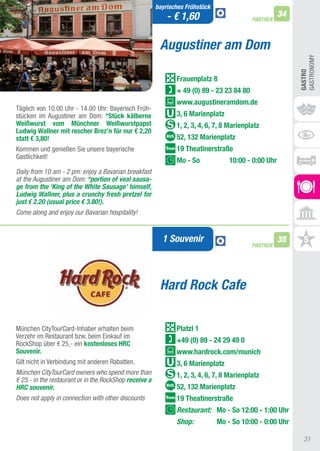 bayrisches Frühstück
                                                            - € 1,60                                  34
                                                                                           PARTNER



                                                         Augustiner am Dom




                                                                                                           GaStRONOMy
                                                                                                           GASTRO
                                                               Frauenplatz 8
                                                               + 49 (0) 89 - 23 23 84 80
                                                               www.augustineramdom.de
täglich von 10.00 Uhr - 14.00 Uhr: Bayerisch Früh-
stücken im augustiner am Dom: *Stück kälberne                  3, 6 Marienplatz
Weißwurst vom Münchner Weißwurstpapst                          1, 2, 3, 4, 6, 7, 8 Marienplatz
Ludwig Wallner mit rescher Brez’n für nur € 2,20
statt € 3,80!                                                  52, 132 Marienplatz
Kommen und genießen Sie unsere bayerische                      19 Theatinerstraße
Gastlichkeit!
                                                               Mo - So             10:00 - 0:00 Uhr
Daily from 10 am - 2 pm: enjoy a Bavarian breakfast
at the Augustiner am Dom: *portion of veal sausa-
ge from the ‘King of the White Sausage’ himself,
Ludwig Wallner, plus a crunchy fresh pretzel for
just € 2.20 (usual price € 3.80!).
Come along and enjoy our Bavarian hospitality!


                                                          1 Souvenir                                  35
                                                                                           PARTNER




                                                         Hard Rock Cafe

München CitytourCard-Inhaber erhalten beim                     Platzl 1
Verzehr im Restaurant bzw. beim Einkauf im
RockShop über € 25,- ein kostenloses hRC                       +49 (0) 89 - 24 29 49 0
Souvenir.                                                      www.hardrock.com/munich
Gilt nicht in Verbindung mit anderen Rabatten.                 3, 6 Marienplatz
München CityTourCard owners who spend more than                1, 2, 3, 4, 6, 7, 8 Marienplatz
€ 25.- in the restaurant or in the RockShop receive a
HRC souvenir.                                                  52, 132 Marienplatz
Does not apply in connection with other discounts              19 Theatinerstraße
                                                               Restaurant: Mo - So 12:00 - 1:00 Uhr
                                                               Shop:           Mo - So 10:00 - 0:00 Uhr

                                                                                                             31
 