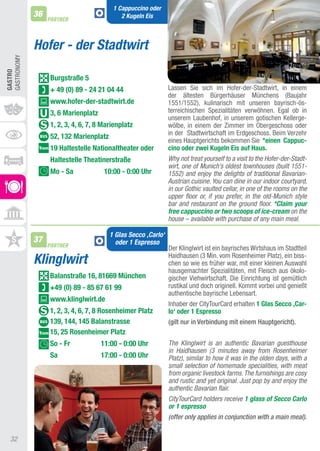 1 Cappuccino oder
             36                             2 Kugeln Eis
                  PARTNER



             Hofer - der Stadtwirt
GaStRONOMy
GASTRO




                  Burgstraße 5
                  + 49 (0) 89 - 24 21 04 44                    Lassen Sie sich im Hofer-der-Stadtwirt, in einem
                                                               der ältesten Bürgerhäuser Münchens (Baujahr
                  www.hofer-der-stadtwirt.de                   1551/1552), kulinarisch mit unseren bayrisch-ös-
                  3, 6 Marienplatz                             terreichischen Spezialitäten verwöhnen. Egal ob in
                                                               unserem Laubenhof, in unserem gotischen Kellerge-
                  1, 2, 3, 4, 6, 7, 8 Marienplatz              wölbe, in einem der Zimmer im Obergeschoss oder
                                                               in der Stadtwirtschaft im Erdgeschoss. Beim Verzehr
                  52, 132 Marienplatz
                                                               eines Hauptgerichts bekommen Sie *einen Cappuc-
                  19 haltestelle nationaltheater oder          cino oder zwei Kugeln Eis auf haus.
                  haltestelle Theatinerstraße                  Why not treat yourself to a visit to the Hofer-der-Stadt-
                                                               wirt, one of Munich’s oldest townhouses (built 1551-
                  Mo - Sa             10:00 - 0:00 Uhr         1552) and enjoy the delights of traditional Bavarian-
                                                               Austrian cuisine. You can dine in our indoor courtyard,
                                                               in our Gothic vaulted cellar, in one of the rooms on the
                                                               upper floor or, if you prefer, in the old-Munich style
                                                               bar and restaurant on the ground floor. *Claim your
                                                               free cappuccino or two scoops of ice-cream on the
                                                               house – available with purchase of any main meal.

                                        1 Glas Secco ‚Carlo‘
             37                           oder 1 Espresso
                  PARTNER                                      Der Klinglwirt ist ein bayrisches Wirtshaus im Stadtteil
             Klinglwirt                                        Haidhausen (3 Min. vom Rosenheimer Platz), ein biss-
                                                               chen so wie es früher war, mit einer kleinen auswahl
                                                               hausgemachter Spezialitäten, mit Fleisch aus ökolo-
                  Balanstraße 16, 81669 München                gischer Viehwirtschaft. Die Einrichtung ist gemütlich
                  +49 (0) 89 - 85 67 61 99                     rustikal und doch originell. Kommt vorbei und genießt
                                                               authentische bayrische Lebensart.
                  www.klinglwirt.de
                                                               Inhaber der CitytourCard erhalten 1 Glas Secco ‚Car-
                  1, 2, 3, 4, 6, 7, 8 Rosenheimer Platz        lo‘ oder 1 Espresso
                  139, 144, 145 Balanstrasse                   (gilt nur in Verbindung mit einem Hauptgericht).
                  15, 25 Rosenheimer Platz
                  So - Fr            11:00 - 0:00 Uhr          The Klinglwirt is an authentic Bavarian guesthouse
                                                               in Haidhausen (3 minutes away from Rosenheimer
                  Sa                 17:00 - 0:00 Uhr          Platz), similar to how it was in the olden days, with a
                                                               small selection of homemade specialities, with meat
                                                               from organic livestock farms. The furnishings are cosy
                                                               and rustic and yet original. Just pop by and enjoy the
                                                               authentic Bavarian flair.
                                                               CityTourCard holders receive 1 glass of Secco Carlo
                                                               or 1 espresso
                                                               (offer only applies in conjunction with a main meal).


  32
 