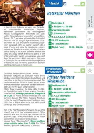 1 Getränk                                38
                                                                                          PARTNER



                                                          Ratskeller München




                                                                                                         GaStRONOMy
                                                                                                         GASTRO
                                                              Marienplatz 8
In besonderem ambiente verwöhnt der Ratskeller                + 49 (0) 89 - 21 99 89 0
mit phantasievollen, kulinarischen Genüssen,                  www.ratskeller.com
bayerischen Schmankerln und hervorragenden
Weinen. Sonntagsbrunch, Winzerfeste und viele                 3, 6 Marienplatz
weitere Veranstaltungen versprechen unvergeßliche             1, 2, 3, 4, 6, 7, 8 Marienplatz
Stunden. Für Erwachsene gibt es ein Glas Juliusspital
Secco pur oder mit Mango o. aperol gratis und Kinder          52, 132 Marienplatz
bekommen ein Glas alkoholfreien traubensecco oder
                                                              19 Theatinerstraße
einen Mangosaft. Why not indulge yourself with a
glass of wine and enjoy the imaginative, culinary             Täglich / daily      10:00 - 0:00 Uhr
delights and Bavarian specialities on offer in the very
special setting of the Munich Ratskeller. Whether you
come for Sunday brunch, to the wine-festival or one
of the many other events, we guarantee you won’t
forget the experience. Adults can enjoy a free glass
of Juliusspital Secco, either neat or with mango-juice
or Aperol and kids can have a glass of non-alcoholic
sparkling grape-juice or mango-juice.

                                                          vergünstigtes
                                                                                                    39
                                                          Mittagessen                     PARTNER
Die Pfälzer Residenz Weinstube seit 1950 ein
bekannter treffpunkt der Liebhaber Pfälzer Weine
zählt zu bekanntesten Weinlokalen Deutschlands und        Pfälzer Residenz
das mitten in der Bayrischen Landeshauptstadt. Der
Landesverband der Pfälzer in Bayern betreibt in der       Weinstube
ehemals königlichen bayrischen Residenz ein Wein-             Residenzstraße 1
stube, die für Ihre guten und preiswerten
Pfälzer Weine bekannt ist. Die Küche ist für Ihre Pfäl-       + 49 (0) 89 - 22 56 28
zer Spezialitäten sowie für ihren leckeren Flammku-
                                                              www.residenzweinstube.de
chen berühmt. Werktags preiswerter Mittagstisch
ab € 4,90. Die Pfälzer Residenz Weinstube freut sich          3, 4, 5, 6 Odeonsplatz
auf Ihren Besuch. the Pfälzer Residenz Weinstube
right in the heart of Bavaria‘s capital has been a mec-       100 Odeonsplatz
ca for fans of Pfälzer wines since 1950 and is one of         19 Theatinerstraße
Germany’s best-known wine bars.
                                                              Täglich / daily    10:00 - 0:30 Uhr
Run by the Pfalz Association of Bavaria, the bar offers                                                       P FÄLZ
several very good (and reasonably-priced) Pfälzer
wines in what was once the royal residence of the
Bavarian kings. The kitchen is famed for the Pfälzer
specialities it serves as well as its delicious
                                                                                                                       P
savoury flans (“Flammkuchen”). Cheap lunchtime                                                                        T
menu available (prices from € 4.90). The Pfälzer                                                                      A
Residenz Weinstube looks forward to your visit.
                                                                                                               Sonn
                                                                                                           33
 