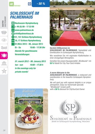 40                              - 50 %
                  PARTNER



             SCHLOSSCAFÉ IM
             PALMENHAUS
GaStRONOMy
GASTRO




                  neuhausen-nymphenburg
                  + 49 (0) 89 - 17 53 09
                  www.palmenhaus.de
                  info@palmenhaus.de
                  51, 151 Schloss nymphenburg
                  16, 17 Schloss nymphenburg
                  01.März 2012 - 06. Januar 2013
                  Di - So           10:00 - 17:30 Uhr   herzlich Willkommen im
                  Abends für geschlossene               SChLOSSCAFÉ IM PALMEnhAUS, Speiselokal und
                                                        Eventlocation im Schlosspark Nymphenburg.
                  Veranstaltungen
                                                        Wie verwöhnen Sie mit regionalen Köstlichkeiten in
                                                        einer einzigartigen atmosphäre.
                  01. march 2012 - 06. January 2013     Genießen Sie unsere Hausspezialität „Windbeutel“ mit
                                                        50 % Rabatt für City-tour-Card-Inhaber.
                  tue - sun         10:00 - 17:30 h
                  In the evenings only for
                  private events!                       A warm Welcome to the
                                                        SCHLOSSCAFÉ IM PALMENHAUS, a restaurant and
                                                        eventlocation in the beautiful Schlosspark Nymphen-
                                                        burg.
                                                        We will spoil you with regional delights in an unique
                                                        atmosphere. Enjoy our homemade specialty
                                                        “Windbeutel” (cream puff) -
                                                        with a 50 % discount for CityTourCard Owner.




  34
 