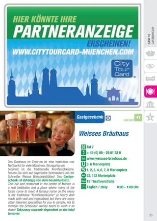 GaStRONOMy
                                                                                                       GASTRO
                                                        Gastgeschenk                              41
                                                                                        PARTNER




                                                        Weisses Bräuhaus
                                                            Tal 7
                                                            + 49 (0) 89 - 29 01 38 0
                                                            www.weisses-brauhaus.de
Das Gasthaus im Zentrum ist eine Institution und
treffpunkt für viele Münchner. Einzigartig und              3, 6 Marienplatz
berühmt ist die traditionelle Kronfleischküche.             1, 2, 3, 4, 6, 7, 8 Marienplatz
Freuen Sie sich auf bayerische Schmankerl und die
Schneider Weisse Bierspezialitäten! Das Gastge-             52, 132 Marienplatz
schenk ist abhängig von dem Gesamtumsatz.                   19 Theatinerstraße
This bar and restaurant in the centre of Munich is
a real institution and a place where many of the            Täglich / daily        8:00 - 1:00 Uhr
locals come to meet. A famous name on the menu
is the traditional “Kronfleischküche“ (a hearty dish
made with veal and vegetables) but there are many
other Bavarian specialities for you to sample, not to
mention the Schneider Weisse beers to wash it all
down! Takeaway souvenir dependent on the total
turnover.
                                                                                                         35
 