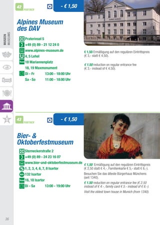 42                                 - € 1,50
               PARTNER



          Alpines Museum
          des DAV
MUSEUMS
MUSEEn




               Praterinsel 5
               +49 (0) 89 - 21 12 24 0
               www.alpines-museum.de                    € 1,50 Ermäßigung auf den regulären Eintrittspreis
               4, 5 Lehel                               (€ 3,- statt € 4,50).
               18 Mariannenplatz
                                                        € 1.50 reduction on regular entrance fee
               18, 19 Maxmonument                       (€ 3.- instead of € 4.50).
               Di - Fr          13:00 - 18:00 Uhr
               Sa - So          11:00 - 18:00 Uhr




          43
               PARTNER
                                             - € 1,50


          Bier- &
          Oktoberfestmuseum
               Sterneckerstraße 2
               +49 (0) 89 - 24 23 16 07
               www.bier-und-oktoberfestmuseum.de
                                                        € 1,50 Ermäßigung auf den regulären Eintrittspreis
               1, 2, 3, 4, 6, 7, 8 Isartor              (€ 2,50 statt € 4,-, Familienkarte € 5,- statt € 6,-).
               132 Isartor                              Besuchen Sie das älteste Bürgerhaus Münchens
                                                        (seit 1340).
               16, 18 Isartor
                                                        € 1.50 reduction on regular entrance fee (€ 2.50
               Di - Sa          13:00 - 19:00 Uhr       instead of € 4.-, family card € 5.- instead of € 6.-).
                                                        Visit the oldest town house in Munich (from 1340).




 36
 