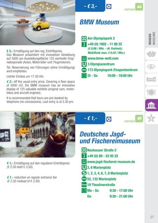 - € 3,-                                  44
                                                                                          PARTNER



                                                          BMW Museum




                                                                                                         MUSEUMS
                                                                                                         MUSEEn
                                                             Am Olympiapark 2
                                                             +49 (0) 1802 - 11 88 22
                                                             (€ 0,06 / Min. - dt. Festnetz;
€ 3,- Ermäßigung auf den reg. Eintrittspreis.                Mobilfunk max. € 0,42 / Min.)
Das Museum präsentiert mit innovativer Gestaltung
auf 5000 qm ausstellungsfläche 125 wertvolle Origi-          www.bmw-welt.com
nalexponate (autos, Motorräder und Flugmotoren).
                                                             3 Olympiazentrum
tel. Reservierung von Führungen (ohne Ermäßigung)
wird empfohlen.                                              173 Olympiapark Eissportzentrum
Letzter Einlass um 17:30 Uhr.                                Di - So        10:00 - 18:00 Uhr
€ 3.- off the usual entry price. Covering a floor space
of 5000 m2, the BMW museum has an innovative
display of 125 valuable exhibits (original cars, motor-
bikes and aircraft engines).
It is recommended that tours are pre-booked by
telephone (no concessions). Last entry is at 5.30 pm.



                                                           - € 1,-                        PARTNER
                                                                                                    45


                                                          Deutsches Jagd-
                                                          und Fischereimuseum
                                                            neuhauser Straße 2
                                                            +49 (0) 89 - 22 05 22
€ 1,- Ermäßigung auf den regulären Eintrittspreis           www.jagd-fischerei-museum.de
(€ 2,50 statt € 3,50).                                      3, 6 Marienplatz
                                                            1, 2, 3, 4, 6, 7, 8 Marienplatz
€ 1.- reduction on regular entrance fee
                                                            52, 132 Marienplatz
(€ 2.50 instead of € 3.50).
                                                            19 Theatinerstraße
                                                            Mo - So           9:30 - 17:00 Uhr
                                                            Do                9:30 - 21:00 Uhr




                                                                                                          37
 