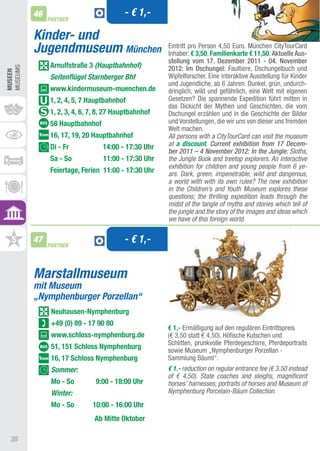 46                             - € 1,-
               PARTNER


          Kinder- und
          Jugendmuseum München                        Eintritt pro Person 4,50 Euro. München CitytourCard
                                                      Inhaber: € 3,50, Familienkarte € 11,50. Aktuelle Aus-
                                                      stellung vom 17. Dezember 2011 - 04. November
               Arnulfstraße 3 (Hauptbahnhof)          2012: Im Dschungel: Faultiere, Dschungelbuch und
MUSEUMS
MUSEEn




               Seitenflügel Starnberger Bhf           Wipfelforscher. Eine interaktive ausstellung für Kinder
                                                      und Jugendliche, ab 6 Jahren. Dunkel, grün, undurch-
               www.kindermuseum-muenchen.de           dringlich, wild und gefährlich, eine Welt mit eigenen
               1, 2, 4, 5, 7 hauptbahnhof             Gesetzen? Die spannende Expedition führt mitten in
                                                      das Dickicht der Mythen und Geschichten, die vom
               1, 2, 3, 4, 6, 7, 8, 27 hauptbahnhof   Dschungel erzählen und in die Geschichte der Bilder
               58 hauptbahnhof                        und Vorstellungen, die wir uns von dieser uns fremden
                                                      Welt machen.
               16, 17, 19, 20 hauptbahnhof            All persons with a CityTourCard can visit the museum
               Di - Fr           14:00 - 17:30 Uhr    at a discount. Current exhibition from 17 Decem-
                                                      ber 2011 – 4 November 2012: In the Jungle: Sloths,
               Sa - So            11:00 - 17:30 Uhr   the Jungle Book and treetop explorers. An interactive
                                                      exhibition for children and young people from 6 ye-
               Feiertage, Ferien 11:00 - 17:30 Uhr    ars. Dark, green, impenetrable, wild and dangerous,
                                                      a world with with its own rules? The new exhibition
                                                      in the Children’s and Youth Museum explores these
                                                      questions; the thrilling expedition leads through the
                                                      midst of the tangle of myths and stories which tell of
                                                      the jungle and the story of the images and ideas which
                                                      we have of this foreign world.

          47
               PARTNER
                                         - € 1,-


          Marstallmuseum
          mit Museum
          „Nymphenburger Porzellan“
                neuhausen-nymphenburg
                +49 (0) 89 - 17 90 80
                                                      € 1,- Ermäßigung auf den regulären Eintrittspreis
                www.schloss-nymphenburg.de            (€ 3,50 statt € 4,50). Höfische Kutschen und
                                                      Schlitten, prunkvolle Pferdegeschirre, Pferdeportraits
                51, 151 Schloss nymphenburg           sowie Museum „Nymphenburger Porzellan -
                16, 17 Schloss nymphenburg            Sammlung Bäuml“.
                Sommer:                               € 1.- reduction on regular entrance fee (€ 3.50 instead
                                                      of € 4.50). State coaches and sleighs, magnificent
                Mo - So        9:00 - 18:00 Uhr       horses’ harnesses, portraits of horses and Museum of
                Winter:                               Nymphenburg Porcelain-Bäum Collection.
                Mo - So       10:00 - 16:00 Uhr
                              Ab Mitte Oktober

 38
 