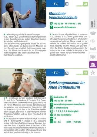 - € 1,-                                  48
                                                                                             PARTNER



                                                            Münchner
                                                            Volkshochschule




                                                                                                               MUSEUMS
                                                                                                               MUSEEn
                                                                +49 (0) 89 - 44 47 80 10 (- 51)
                                                                 www.mvhs.de/museum


€ 1,- Ermäßigung auf alle Museumsführungen                  € 1.- reduction on all guided tours in museums
(€ 5,- statt € 6,-). Die öffentlichen Führungen finden      (€ 5.- instead € 6.-). Public guided tours usu-
in den ausstellungen der großen Münchner Museen,            ally regard ongoing exhibitions in all Munich’s
Kunsthallen und Galerien statt.                             museums and galleries. Please, check on our
Die aktuellen Führungsangebote finden Sie auf un-           website for updated information on all guided
serer Internetseite. Die Karten sind im Museum bei          tours presently on offer. Please, ask your tea-
den Dozent(inn)en erhältlich (keine anmeldung mög-          chers for tickets (booking is not possible). The
lich). Der Eintritt ins Museum ist im Führungspreis         entrance fee is not included in the price of the
nicht inbegriffen. Bitte lösen Sie deshalb Ihre             guided tour. Please, buy your entrance ticket
Eintrittskarte zusätzlich.                                  directly at the venue.




                                                              - € 1,-                        PARTNER
                                                                                                       49



                                                            Spielzeugmuseum im
                                                            Alten Rathausturm

€ 1,- Ermäßigung auf den regulären Eintrittspreis (€            Marienplatz 15
3,- statt € 4,-, Familienkarte € 7,- statt € 8,-). Entde-       +49 (0) 89 - 29 40 01
cken Sie auf vier Stockwerken eines gotischen turms
im Herzen Münchens eine unikate Sammlung alter                  www.spielzeugmuseum-muenchen.de
europäischer und amerikanischer Spielsachen. Gilt               3, 6 Marienplatz
nur in Verbindung mit dem in der Broschüre abgebil-
deten Coupon, aber nicht in Verbindung mit anderen              1, 2, 3, 4, 6, 7, 8 Marienplatz
angeboten/Rabatten und nur beim ticketkauf direkt               52, 132 Marienplatz
im Museum.
€ 1.- reduction on regular entrance fee (€ 3.- instead          19
of € 4.-, family card € 7.- instead of € 8.-). Discover a
                                                                Mo - So         10:00 - 17:30 Uhr
unique collection of old European and American toys
over four floors of a gothic tower in the heart of Mu-
nich. Valid only in combination with the coupon and in
combination with no other offers/discounts and only
with tickets purchased directly at the museum.
                                                                                                                39
 