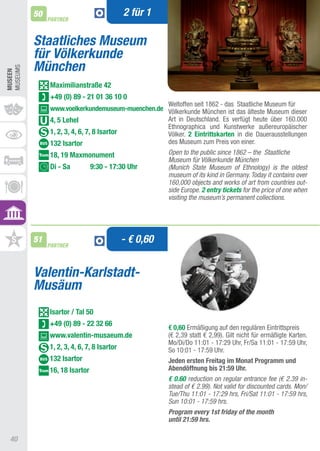 50                                 2 für 1
               PARTNER



          Staatliches Museum
          für Völkerkunde
          München
MUSEUMS
MUSEEn




               Maximilianstraße 42
               +49 (0) 89 - 21 01 36 10 0
                                                  Weltoffen seit 1862 - das Staatliche Museum für
               www.voelkerkundemuseum-muenchen.de Völkerkunde München ist das älteste Museum dieser
               4, 5 Lehel                         art in Deutschland. Es verfügt heute über 160.000
                                                  Ethnographica und Kunstwerke außereuropäischer
               1, 2, 3, 4, 6, 7, 8 Isartor        Völker. 2 Eintrittskarten in die Dauerausstellungen
               132 Isartor                        des Museum zum Preis von einer.
               18, 19 Maxmonument                       Open to the public since 1862 – the Staatliche
                                                        Museum für Völkerkunde München
               Di - Sa          9:30 - 17:30 Uhr        (Munich State Museum of Ethnology) is the oldest
                                                        museum of its kind in Germany. Today it contains over
                                                        160,000 objects and works of art from countries out-
                                                        side Europe. 2 entry tickets for the price of one when
                                                        visiting the museum’s permanent collections.




          51
               PARTNER
                                             - € 0,60


          Valentin-Karlstadt-
          Musäum
               Isartor / Tal 50
               +49 (0) 89 - 22 32 66
                                                        € 0,60 Ermäßigung auf den regulären Eintrittspreis
               www.valentin-musaeum.de                  (€ 2,39 statt € 2,99). Gilt nicht für ermäßigte Karten.
                                                        Mo/Di/Do 11:01 - 17:29 Uhr, Fr/Sa 11:01 - 17:59 Uhr,
               1, 2, 3, 4, 6, 7, 8 Isartor              So 10:01 - 17:59 Uhr.
               132 Isartor                              Jeden ersten Freitag im Monat Programm und
               16, 18 Isartor                           Abendöffnung bis 21:59 Uhr.
                                                        € 0.60 reduction on regular entrance fee (€ 2.39 in-
                                                        stead of € 2.99). Not valid for discounted cards. Mon/
                                                        Tue/Thu 11:01 - 17:29 hrs, Fri/Sat 11:01 - 17:59 hrs,
                                                        Sun 10:01 - 17:59 hrs.
                                                        Program every 1st friday of the month
                                                        until 21:59 hrs.

 40
 