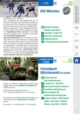 - € 2,-                                 52
                                                                                           PARTNER




                                                                                                          SPECIALS, FUn & ACTIOn
                                                                                                          SPECIaLS, FUN & aCtION
                                                          EHC München
Eishockey beim EHC München.
€ 2,- Ermäßigung auf eine Stehplatzkarte für ein
Eishockey-Heimspiel des EHC München. Erhältlich im
Fan Store und im EHC-ticketbüro im Olympia-Eissta-
dion (ohne Reservierung und je nach Verfügbarkeit).
Gültig zu Hauptrunden- sowie testspielen in der Sai-
                                                                Olympia-Eisstadion
son 2011/2012 und 2012/2013. Weitere Informatio-                Spiridon-Louis-Ring 3
nen: Tickethotline: 0180 / 54 81 81 7 (0,14 €/Min.
aus dem dt. Festnetz, max. 0,42 €/Min. aus dem Mo-              +49 (0) 89 - 30 66 91 00
bilfunk) Aktueller Spielplan unter:                             www.ehc-muenchen.de
www.ehc-muenchen.de € 2.- reduction for a stan-
ding ticket for an EHC München ice hockey home                  3 Olympiazentrum
game. Available in the fan store and in the EHC ticket          173 Olympiapark Eissportstation
office at the Olympic Ice Stadium (without reservation
and depending on availability). Valid for main rounds
and test matches in the 2011/2012 and 2012/2013
seasons. Further information: Ticket hotline: 0180 /
54 81 81 7 (0.14 €/min. from German landlines, max.
0.42 €/min. from mobile phones) Current fixture list
can be viewed at: www.ehc-muenchen.de

                                                         ermäßigter Eintritt
                                                                                                     53
                                                             € 9,50                        PARTNER



                                                          Freizeitpark
                                                          Märchenwald im Isartal
                                                                Kräuterstraße 39
                                                                82515 Wolfratshausen
Inhaber der München CitytourCard erhalten gegen                 + 49 (0) 8171 - 38 55 83 8
Vorlage dieser einen ermäßigten Eintrittspreis von
                                                                www.maerchenwald-isartal.com
€ 9,50 pro Person.
                                                                7 Endstation Wolfratshausen
(Normalerweise bezahlen Erwachsene
€ 11,- pro Person und Kinder € 10,- pro Person).                dann umsteigen 302
                                                                Wolfratshausen Stobäustraße
On production of the Munich CityTourCard holders can            8 Tage vor Ostern - Mitte Oktober,
enter the park at the reduced price of € 9.50 per
person.                                                         täglich / daily 9:00 - 18:00 Uhr
(normally € 11.- for adults and € 10.- for children).           Einlass / entry 9:00 - 16:00 Uhr


                                                                                                               41
 