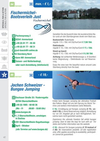 54                           max. - € 1,-
                              PARTNER
SPECIALS, FUn & ACTIOn
SPECIaLS, FUN & aCtION


                         Fischermichel-
                         Bootsverleih Just


                                                                     Genießen Sie die aussicht über die wunderschöne Na-
                              Pachmayrweg 2                          tur rund um den Starnbergersee direkt vom Boot aus.
                              82541 Ammerland                        Bootsverleih: Ruderboote
                              +49 (0) 81 77 - 85 40                  regulär € 8,-/ Std. mit CitytourCard € 7,50/ Std.
                                                                     Elektroboote:
                              +49 (0) 81 77 - 88 31                  regulär € 18,-/ Std. mit CitytourCard € 17,-/ Std.
                              just-boeck@t-online.de                 Stand up board:
                              6 Starnberg nord                       regulär € 10,-/ Std. mit CitytourCard € 9, 50/ Std.
                              dann 961 Ammerland                     Achtung: bei schlechter Wetteransage (z. B Gewitter)
                                                                     keine Stegnutzung – Elektroboote nur auf Reservie-
                              Saison- und Wetterbedingt,             rung
                              oder nach Anmeldung (telefonisch)      Enjoy the view over the beautiful nature around Lake
                                                                     Starnberg directly from the boat.


                         55
                              PARTNER
                                                        - € 19,-


                         Jochen Schweizer -
                         Bungee Jumping
                              Dachauer Straße 35 / Ruderregatta
                              85764 Oberschleißheim                  Erlebe beim Bungee Jumping die ultimative Freiheit
                                                                     des Fallens. Wage mit uns den Sprung ins Glück! ter-
                              +49 (0) 1805 - 60 60 36                mine und weitere Informationen siehe Webseite.
                              (Mo - Fr      09:00 - 18:00 Uhr)       € 19,- Ermäßigung auf Bungee Jumping (€ 70,- an-
                              www.bungee.de                          statt € 89,-). Keine Reservierung möglich, anmeldung
                                                                     nur vor Ort; angebot gilt je nach Verfügbarkeit; teil-
                              1, 2 Oberschleißheim, umsteigen        nahme kann nicht garantiert werden.
                              in Dachau                              Experience the ultimate freedom fall whilst bungee
                              291 Oberschleißheim Regattaanlage      jumping. Dare to take the leap for luck with us! For
                                                                     dates and further information see the website.
                              April - Oktober
                                                                     € 19.- discount for bungee jumping (€ 70 instead of
                              (alle Termine auf www.bungee.de)       € 89). No reservations possible, on-site registration
                                                                     only; offer applies according to availability; participati-
                                                                     on cannot be guaranteed.
      42
 
