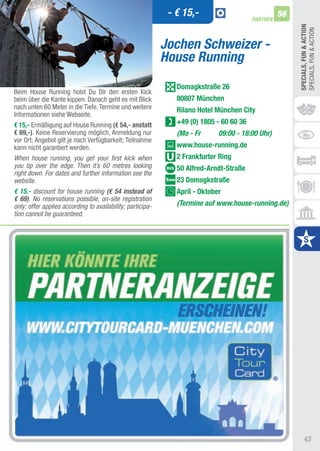 - € 15,-                              56
                                                                                         PARTNER




                                                                                                        SPECIALS, FUn & ACTIOn
                                                                                                        SPECIaLS, FUN & aCtION
                                                            Jochen Schweizer -
                                                            House Running
                                                               Domagkstraße 26
Beim House Running holst Du Dir den ersten Kick
beim über die Kante kippen. Danach geht es mit Blick           80807 München
nach unten 60 Meter in die tiefe. termine und weitere          Rilano hotel München City
Informationen siehe Webseite.
€ 15,- Ermäßigung auf House Running (€ 54,- anstatt            +49 (0) 1805 - 60 60 36
€ 69,-). Keine Reservierung möglich, anmeldung nur             (Mo - Fr      09:00 - 18:00 Uhr)
vor Ort; angebot gilt je nach Verfügbarkeit; teilnahme
kann nicht garantiert werden.                                  www.house-running.de
When house running, you get your first kick when               2 Frankfurter Ring
you tip over the edge. Then it’s 60 metres looking             50 Alfred-Arndt-Straße
right down. For dates and further information see the
website.                                                       23 Domagkstraße
€ 15.- discount for house running (€ 54 instead of             April - Oktober
€ 69). No reservations possible, on-site registration
only; offer applies according to availability; participa-      (Termine auf www.house-running.de)
tion cannot be guaranteed.




                                                                                                             43
 
