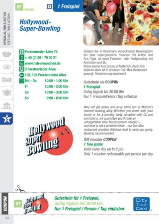 SPECIALS, FUn & ACTIOn
SPECIaLS, FUN & aCtION   57
                              PARTNER
                                                       1 Freispiel


                          Hollywood-
                          Super-Bowling


                              Forstenrieder Allee 74                 Erleben Sie in Münchens verrücktester Bowlingbahn
                                                                     ein paar unvergessliche Stunden mit action und
                              + 49 (0) 89 - 75 39 21                 Fun. Egal, ob beim Familien- oder Partybowling mit
                              www.hsb-muenchen.de                    animation und DJ.
                                                                     Keine eigene ausrüstung erforderlich. auch fürs
                              3 Forstenrieder Allee                  leibliche Wohl ist in unserem tex-Mex-Restaurant
                              132, 133 Forstenrieder Allee           gesorgt. Reservierung erwünscht.

                              Mo - Do      10:00 - 1:00 Uhr          Gutschein als COUPOn
                              Fr           10:00 - 2:00 Uhr          1 Freispiel
                              Sa           10:00 - 3:00 Uhr          Gültig täglich bis 20:00 Uhr
                              So            9:00 - 0:00 Uhr          Nur 1 Freispiel/Person/tag einlösbar

                                                                     Why not get active and have some fun at Munich’s
                                                                     craziest bowling-alley. Whether you come with your
                                                                     family or for a bowling party complete with DJ and
                                                                     animations, we guarantee you’ll have an
                                                                     unforgettable time! No equipment needed –
                                                                     and food is not a problem either....our Tex-Mex
                                                                     restaurant provides delicious food to keep you going.
                                                                     Booking recommended.
                                                                     Gift voucher COUPON
                                                                     1 free game
                                                                     Valid every day up to 8 pm.
                                                                     Only 1 voucher redeemable per person per day




                                                  Gutschein für 1 Freispiel,
                         57                       Gültig täglich bis 20:00 Uhr,
                                                  Nur 1 Freispiel / Person / Tag einlösbar
      44
 