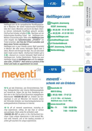 - € 20,-                                     58
                                                                                                PARTNER




                                                                                                               SPECIALS, FUn & ACTIOn
                                                                                                               SPECIaLS, FUN & aCtION
                                                            Heliflieger.com
                                                               Flugplatz Jesenwang
Heliflieger.com ist Ihr sympathischer Rundflugspezia-
list in München. Wir bieten Hubschrauber-Rundflüge             82287 Jesenwang
über die 5 Seen, München und durch die alpen. Eben-
                                                               + 49 (0) 89 - 41 61 09 18 0
so können individuelle Rundflüge gebucht werden.
CitytourCard Inhaber erhalten € 20,- Nachlass auf ein          + 49 (0) 89 - 41 61 09 18 9
Hubschrauber-Rundflug-ticket bei Heliflieger.com.
Weitere Einschränkungen: Bitte unter heliflieger.com           www.heliflieger.com
unter angabe des Gutscheincodes „CTC2012“ ein                  info@heliflieger.com
ticket erwerben, ein Foto der CTCard zumailen und
dann einen Termin vereinbaren.                                 4 Fürstenfeldbruck
Heliflieger.com is your friendly scenic flight specialist      847 Jesenwang, Schule
in Munich. We offer scenic helicopter flights over 5
lakes, Munich and through the Alps. You can also book          Wetterabhängig
tailor-made scenic flights. CityTourCard holders get a
€ 20.- discount on a scenic helicopter flight ticket at
Heliflieger.com. Further Restrictions: Please buy your
Heliflieger ticket via heliflieger.com with the conces-
sion code „CTC2012”, then send us a picture of the
ticket und make an appointment via email.

                                                              - 10 %                            PARTNER
                                                                                                          59



                                                            meventi -
                                                            schenk mir ein Erlebnis
10 % auf alle Erlebnisse, wie Dinnererlebnisse, Raf-           Seestraße 32
ting, Skitagesfahrten oder diverse Wellnessangebote
auf meventi.de. Geben Sie bei Ihrer Bestellung ein-            86919 Utting
fach den in der CitytourCard-Broschüre angegebenen             + 49 (0) 1805 - 77 67 22
aktionscode 1564280–95–257 an. Erleben Sie Ein-
zigartiges in und um München mit meventi, einem                (€ 0,14 / Min. - dt. Festnetz;
der führenden anbieter von Geschenkgutscheinen für             Mobilfunk max. € 0,42 / Min.)
außergewöhnliche Erlebnisse im Internet.                       www.meventi.de
10 % off all meventi experiences, including di-                Mo - Fr          7:00 - 20:00 Uhr
ning experiences, rafting, ski day trips or various
                                                               Sa               7:00 - 14:00 Uhr
spa packages. Book using the activation code
1564280–95–257 as given in the CityTourCard bro-
chure. Enjoy unique experiences in and around Mu-
nich with meventi, one of the leading providers of
online gift vouchers for unique experiences.


                                                                                                                    45
 