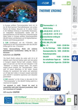 - € 2,50                                60
                                                                                       PARTNER




                                                                                                      SPECIALS, FUn & ACTIOn
                                                                                                      SPECIaLS, FUN & aCtION
                                                        THERME ERDING



In Europas größtem thermenparadies lockt mit 34             Thermenallee 1 - 5
bis 40 Grad warmem thermalheilwasser und echten
Palmen die Südsee. Besucher ab 16 Jahren finden             85435 Erding
in der VitalOase Erholung in traumhaften Ruheoasen.         +49 (0) 8122 - 22 70 0
Im weltgrößten Saunaparadies warten über 25
Saunaattraktionen auf den Besucher. Erlebnishungrige        +49 (0) 8122 – 22 70 22 2
Gäste finden in Europas größtem Rutschenparadies            www.therme-erding.de
GaLaXy action und abenteuer auf 20 Hightechbahnen.
Erlebnis und Erholung garantiert!                           2 Altenerding
€ 2,50 Ermäßigung* auf die 4-Stunden- oder                  550, 560, 570, 580
tageskarte für das thermenparadies oder das GaLaXy
Erding (gilt für max. 2 Personen)
                                                            Mo - Fr              10:00 - 23:00 Uhr
*keine Barauszahlung. nicht mit anderen                     Sa, So, Feiertage     9:00 - 23:00 Uhr
Rabattaktionen kombinierbar. Gültig für max. 2              Saunaparadies Sa 9:00 - 24:00 Uhr
Personen
                                                            Rutschenparadies
Gutschein als COUPOn
                                                            GALAXY               14:00 - 21:00 Uhr
The South Pacific entices the visitor with 34 to 40
degrees warm thermal healing water and real palms           An schulfreien Tagen ab       9:00 Uhr
in Europa’s largest thermal bath complex. Visitors          Vor schulfreien Tagen bis 23:00 Uhr
aged 16 and over can find rest and relaxation in the
“VitalOase” in dreamy tranquil oases. The world’s
largest sauna complex, the “Saunaparadies”, offers
over 25 sauna attractions to the visitor. Guests
thirsting for excitement find action and adventure
on 20 high-tech slides in Europa’s largest waterslide
park GALAXY. A wonderful experience and relaxation
guaranteed!
€ 2.50 reduction* on the 4-hour or day pass for the
“Thermenparadies” or the GALAXY Erding (valid for a
maximum of 2 people)
*no payment in cash. Cannot be used in
conjunction with other discount promotions. Valid
for a maximum of 2 people.
Gift voucher COUPON

                 2,50 € Ermäßigung*
                 *gültig beim Kauf einer 4-Stunden- oder Tageskarte für
                 das Thermenparadies oder das GALAXY Erding. Keine                               60
                 Barauszahlung. Nicht mit anderen Rabattaktionen kombinierbar.
                 Gültig bis 04/2013 für max. 2 Personen.

                                                                                                           47
 