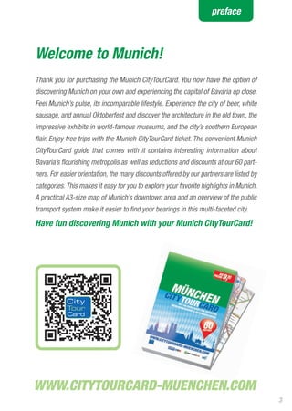 preface



Welcome to Munich!
Thank you for purchasing the Munich CityTourCard. You now have the option of
discovering Munich on your own and experiencing the capital of Bavaria up close.
Feel Munich’s pulse, its incomparable lifestyle. Experience the city of beer, white
sausage, and annual Oktoberfest and discover the architecture in the old town, the
impressive exhibits in world-famous museums, and the city’s southern European
flair. Enjoy free trips with the Munich CityTourCard ticket. The convenient Munich
CityTourCard guide that comes with it contains interesting information about
Bavaria’s flourishing metropolis as well as reductions and discounts at our 60 part-
ners. For easier orientation, the many discounts offered by our partners are listed by
categories. This makes it easy for you to explore your favorite highlights in Munich.
A practical A3-size map of Munich’s downtown area and an overview of the public
transport system make it easier to find your bearings in this multi-faceted city.
Have fun discovering Munich with your Munich CityTourCard!




                                                                                         3
 