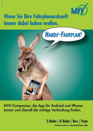 Treibhaus




            Wenn Sie Ihre Fahrplanauskunft
            immer dabei haben wollen.

                                     Handy-Fahrplan!




            MVV-Companion, die App für Android und iPhone:
            Immer und überall die richtige Verbindung ﬁnden.


                                     S-Bahn | U-Bahn | Bus | Tram
                                          www.mvv-muenchen.de
        48
 