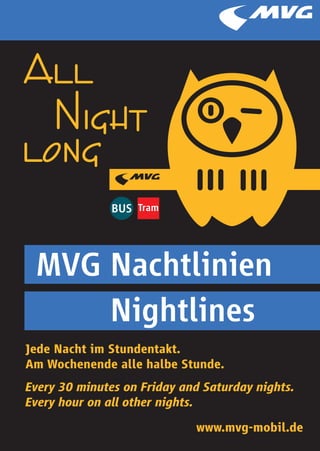 All
  Night
long

 MVG Nachtlinien
     Nightlines
Jede Nacht im Stundentakt.
Am Wochenende alle halbe Stunde.
Every 30 minutes on Friday and Saturday nights.
Every hour on all other nights.
                             www.mvg-mobil.de
 