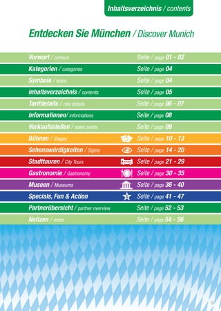 Inhaltsverzeichnis / contents


Entdecken Sie München / Discover Munich

Vorwort / preface			                        Seite / page 01 - 02
Kategorien / categories		 	                 Seite / page 04
Symbole / icons			                          Seite / page 04
Inhaltsverzeichnis / contents		             Seite / page 05
Tarifdetails / rate details			              Seite / page 06 - 07
Informationen/ informations		      	        Seite / page 08
Verkaufsstellen / sales points		            Seite / page 09
Bühnen / Stages			                          Seite / page 10 - 13
Sehenswürdigkeiten / Sights	      	         Seite / page 14 - 20
Stadttouren / City Tours			                 Seite / page 21 - 29
Gastronomie / Gastronomy			                 Seite / page 30 - 35
Museen / Museums			                         Seite / page 36 - 40
Specials, Fun & Action 			                  Seite / page 41 - 47
Partnerübersicht / partner overview	        Seite / page 52 - 53
Notizen / notes			                          Seite / page 54 - 56




                                                                   5
 