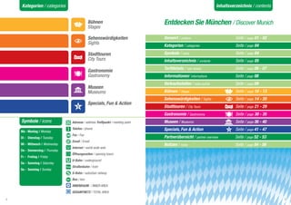 Kategorien / categories                                                                                       Inhaltsverzeichnis / contents


                                             Bühnen                             Entdecken Sie München / Discover Munich
                                             Stages

                                             Sehenswürdigkeiten                 Vorwort / preface			                        Seite / page 01 - 02
                                             Sights                             Kategorien / categories		 	                 Seite / page 04

                                             Stadttouren                        Symbole / icons			                          Seite / page 04
                                             City Tours                         Inhaltsverzeichnis / contents		             Seite / page 05
                                                                                Tarifdetails / rate details			              Seite / page 06 - 07
                                             Gastronomie
                                             Gastronomy                         Informationen/ informations		      	        Seite / page 08
                                                                                Verkaufsstellen / sales points		            Seite / page 09
                                             Museen
                                             Museums                            Bühnen / Stages			                          Seite / page 10 - 13
                                                                                Sehenswürdigkeiten / Sights	      	         Seite / page 14 - 20
                                             Specials, Fun & Action
                                                                                Stadttouren / City Tours			                 Seite / page 21 - 29
                                                                                Gastronomie / Gastronomy			                 Seite / page 30 - 35
    Symbole / icons              Adresse / address Treffpunkt / meeting point   Museen / Museums			                         Seite / page 36 - 40

    Mo - Montag / Monday
                                 Telefon / phone                                Specials, Fun & Action 			                  Seite / page 41 - 47
                                 Fax / Fax
    Di - Dienstag / Tuesday                                                     Partnerübersicht / partner overview	        Seite / page 52 - 53
                                 Email / Email
    Mi - Mittwoch / Wednesday                                                   Notizen / notes			                          Seite / page 54 - 56
                                 Internet / world wide web
    Do - Donnerstag / Thursday
                                 Öffnungszeiten / opening hours
    Fr - Freitag / Friday
                                 U-Bahn / underground
    Sa - Samstag / Saturday
                                 Straßenbahn / tram
    So - Sonntag / Sunday
                                 S-Bahn / suburban railway
                                 Bus / bus
                                 INNENRAUM / INNER AREA
                                 GESAMTNETZ / TOTAL AREA

4                                                                                                                                                  5
 