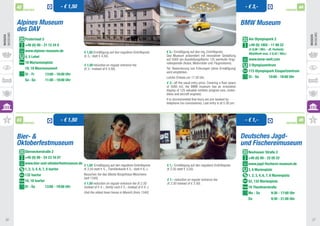 42                                 - € 1,50                                                                                                                         - € 3,-                                   44
               PARTNER                                                                                                                                                                                        PARTNER



          Alpines Museum                                                                                                                                                     BMW Museum
          des DAV
Museums




                                                                                                                                                                                                                             Museums
Museen




                                                                                                                                                                                                                             Museen
               Praterinsel 5                                                                                                                                                    Am Olympiapark 2
               +49 (0) 89 - 21 12 24 0                                                                                                                                          +49 (0) 1802 - 11 88 22
                                                                                                                                                                                (€ 0,06 / Min. - dt. Festnetz; 		
               www.alpines-museum.de                    € 1,50 Ermäßigung auf den regulären Eintrittspreis 		      € 3,- Ermäßigung auf den reg. Eintrittspreis. 	              Mobilfunk max. € 0,42 / Min.)
               4, 5 Lehel                               (€ 3,- statt € 4,50).                                      Das Museum präsentiert mit innovativer Gestaltung
                                                                                                                   auf 5000 qm Ausstellungsfläche 125 wertvolle Origi-          www.bmw-welt.com
               18 Mariannenplatz                        				
                                                                                                                   nalexponate (Autos, Motorräder und 	Flugmotoren).
                                                        € 1.50 reduction on regular entrance fee 		                                                                             3 Olympiazentrum
               18, 19 Maxmonument	                      (€ 3.- instead of € 4.50).                                 Tel. Reservierung von Führungen (ohne Ermäßigung)
                                                                                                                   wird empfohlen.                                              173 Olympiapark Eissportzentrum	
               Di - Fr	         13:00 - 18:00 Uhr
                                                                                                                   Letzter Einlass um 17:30 Uhr.                                Di - So	        10:00 - 18:00 Uhr
               Sa - So	         11:00 - 18:00 Uhr
                                                                                                                   € 3.- off the usual entry price. Covering a floor space
                                                                                                                   of 5000 m2, the BMW museum has an innovative
                                                                                                                   display of 125 valuable exhibits (original cars, motor-
                                                                                                                   bikes and aircraft engines).
                                                                                                                   It is recommended that tours are pre-booked by 	
                                                                                                                   telephone (no concessions). Last entry is at 5.30 pm.



          43
               PARTNER
                                             - € 1,50                                                                                                                         - € 1,-                         PARTNER
                                                                                                                                                                                                                        45



          Bier- &                                                                                                                                                            Deutsches Jagd-
          Oktoberfestmuseum                                                                                                                                                  und Fischereimuseum
               Sterneckerstraße 2                                                                                                                                              Neuhauser Straße 2	
               +49 (0) 89 - 24 23 16 07 		                                                                                                                                     +49 (0) 89 - 22 05 22	
               www.bier-und-oktoberfestmuseum.de                                                                                                                               www.jagd-fischerei-museum.de
                                                        € 1,50 Ermäßigung auf den regulären Eintrittspreis 	       € 1,- Ermäßigung auf den regulären Eintrittspreis 	
               1, 2, 3, 4, 6, 7, 8 Isartor              (€ 2,50 statt € 4,-, Familienkarte € 5,- statt € 6,-). 	   (€ 2,50 statt € 3,50).                                      3, 6 Marienplatz	
               132 Isartor 			                          Besuchen Sie das älteste Bürgerhaus Münchens 	                                                                         1, 2, 3, 4, 6, 7, 8 Marienplatz
                                                        (seit 1340).                                               € 1.- reduction on regular entrance fee 	
               16, 18 Isartor                                                                                                                                                  52, 132 Marienplatz
                                                        € 1.50 reduction on regular entrance fee (€ 2.50 	         (€ 2.50 instead of € 3.50).
               Di - Sa	         13:00 - 19:00 Uhr       instead of € 4.-, family card € 5.- instead of € 6.-). 	                                                               19 Theatinerstraße
                                                        Visit the oldest town house in Munich (from 1340).                                                                     Mo - So 	          9:30 - 17:00 Uhr
                                                                                                                                                                               Do		               9:30 - 21:00 Uhr




 36                                                                                                                                                                                                                           37
 